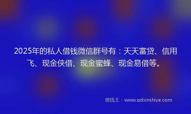 2025年的私人借钱微信群号有：天天富贷、信用飞、现金侠借、现金蜜蜂、现金易借等。