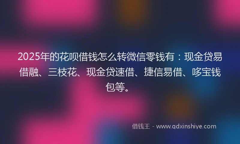 2025年的花呗借钱怎么转微信零钱有：现金贷易借融、三枝花、现金贷速借、捷信易借、哆宝钱包等。