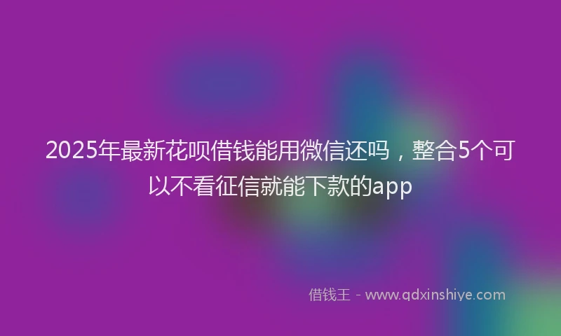 2025年最新花呗借钱能用微信还吗，整合5个可以不看征信就能下款的app