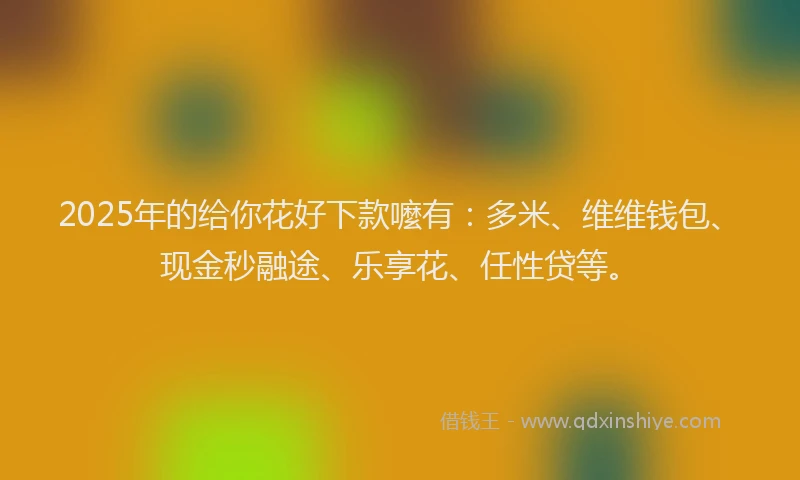 2025年的给你花好下款嚒有：多米、维维钱包、现金秒融途、乐享花、任性贷等。