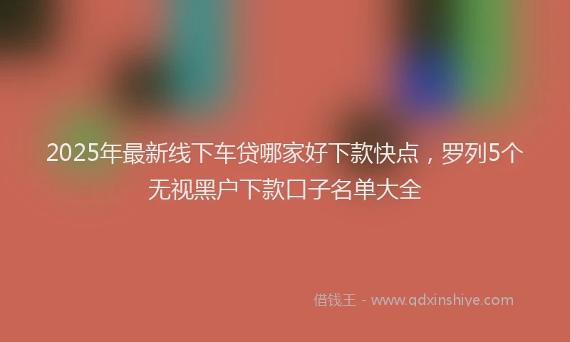 2025年最新线下车贷哪家好下款快点，罗列5个无视黑户下款口子名单大全