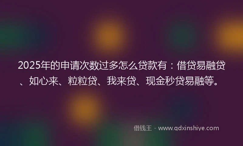2025年的申请次数过多怎么贷款有：借贷易融贷、如心来、粒粒贷、我来贷、现金秒贷易融等。