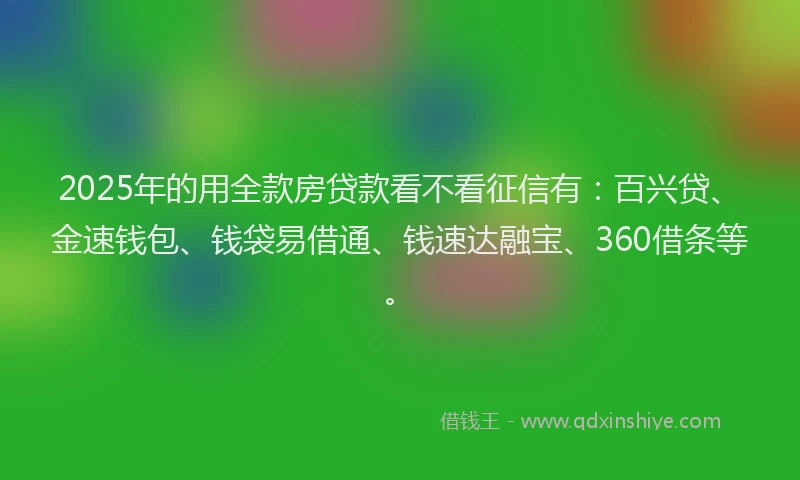 2025年的用全款房贷款看不看征信有：百兴贷、金速钱包、钱袋易借通、钱速达融宝、360借条等。