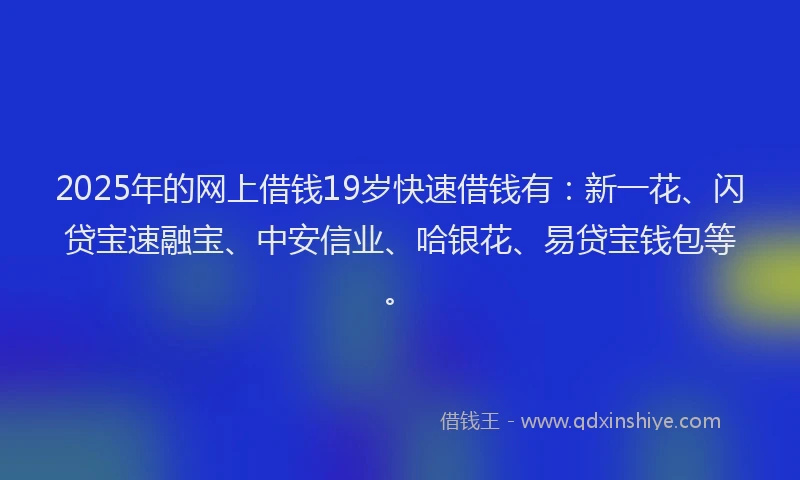 2025年的网上借钱19岁快速借钱有：新一花、闪贷宝速融宝、中安信业、哈银花、易贷宝钱包等。
