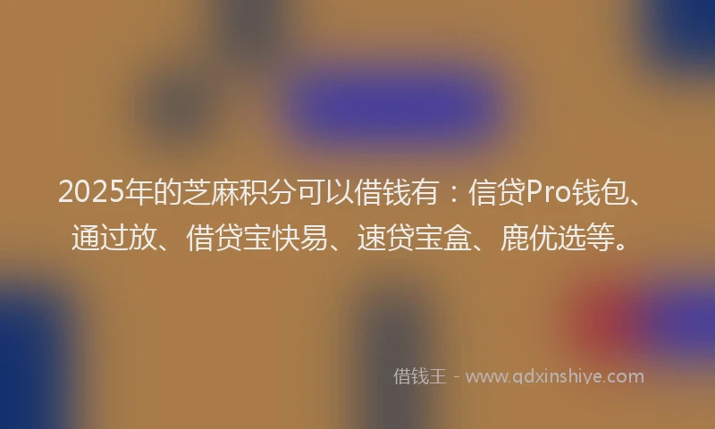 2025年的芝麻积分可以借钱有：信贷Pro钱包、通过放、借贷宝快易、速贷宝盒、鹿优选等。
