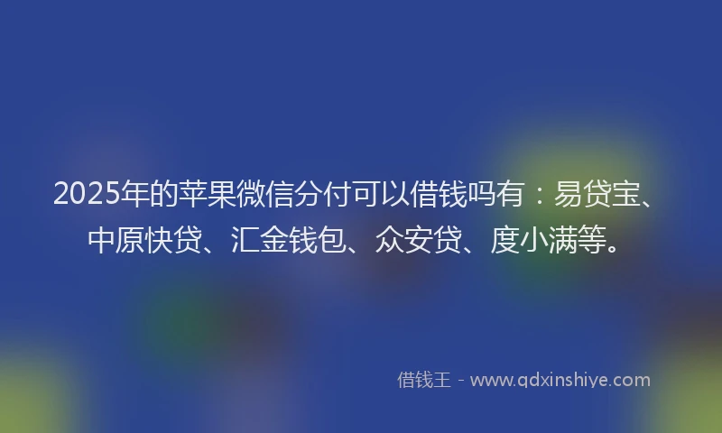 2025年的苹果微信分付可以借钱吗有：易贷宝、中原快贷、汇金钱包、众安贷、度小满等。