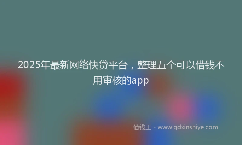 2025年最新网络快贷平台，整理五个可以借钱不用审核的app
