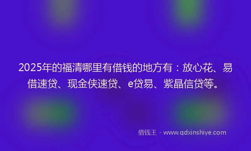 2025年的福清哪里有借钱的地方有：放心花、易借速贷、现金侠速贷、e贷易、紫晶信贷等。