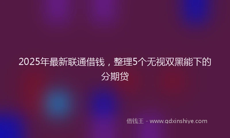 2025年最新联通借钱，整理5个无视双黑能下的分期贷