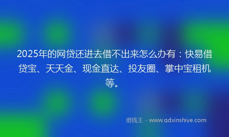 2025年的网贷还进去借不出来怎么办有：快易借贷宝、天天金、现金直达、投友圈、掌中宝租机等。