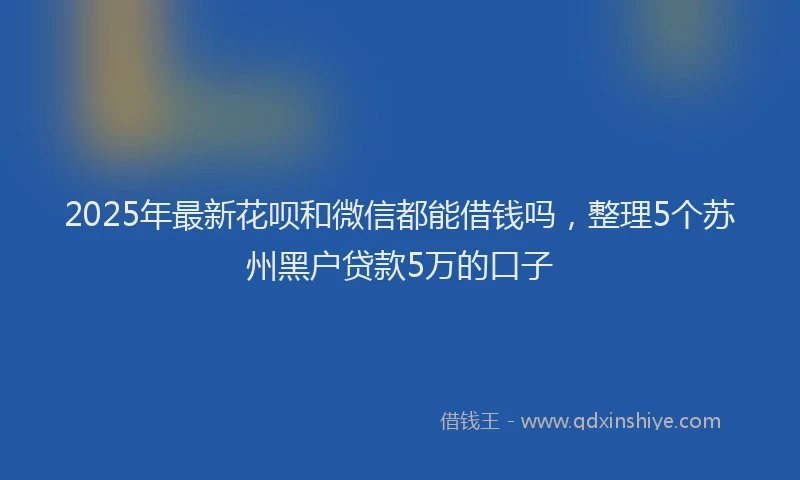 2025年最新花呗和微信都能借钱吗，整理5个苏州黑户贷款5万的口子