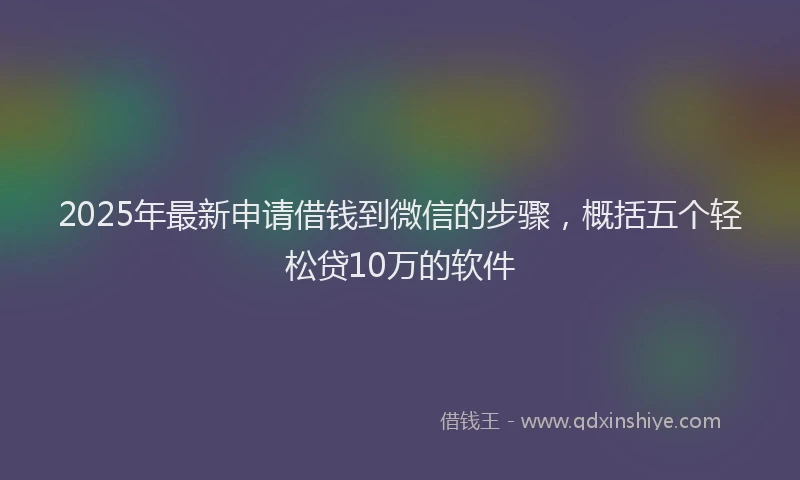 2025年最新申请借钱到微信的步骤，概括五个轻松贷10万的软件