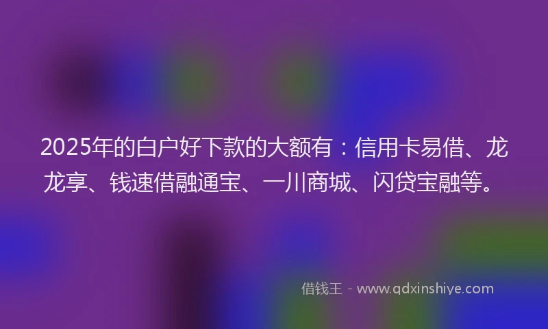 2025年的白户好下款的大额有：信用卡易借、龙龙享、钱速借融通宝、一川商城、闪贷宝融等。