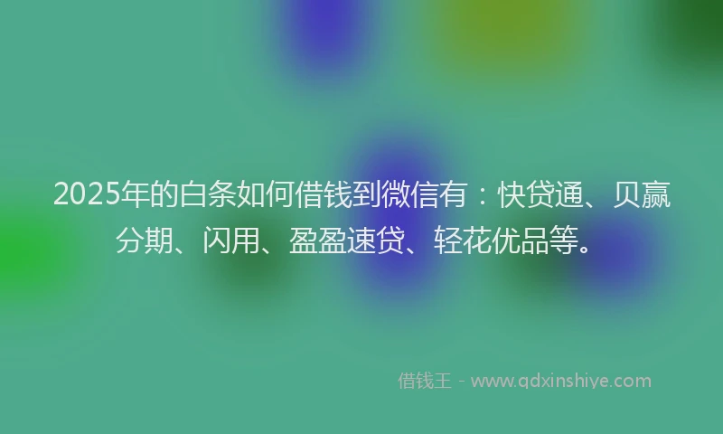 2025年的白条如何借钱到微信有：快贷通、贝赢分期、闪用、盈盈速贷、轻花优品等。
