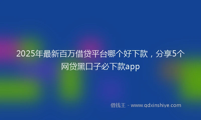 2025年最新百万借贷平台哪个好下款，分享5个网贷黑口子必下款app