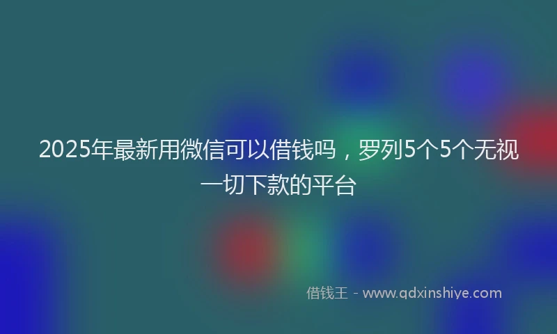 2025年最新用微信可以借钱吗，罗列5个5个无视一切下款的平台