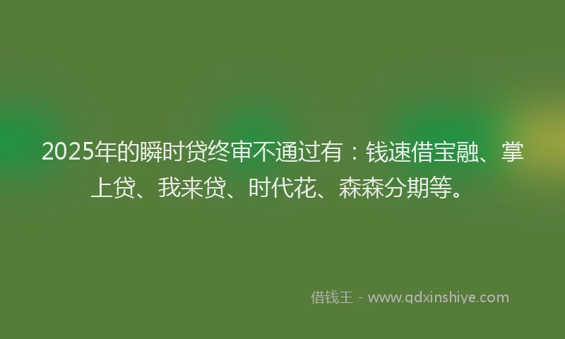 2025年的瞬时贷终审不通过有：钱速借宝融、掌上贷、我来贷、时代花、森森分期等。