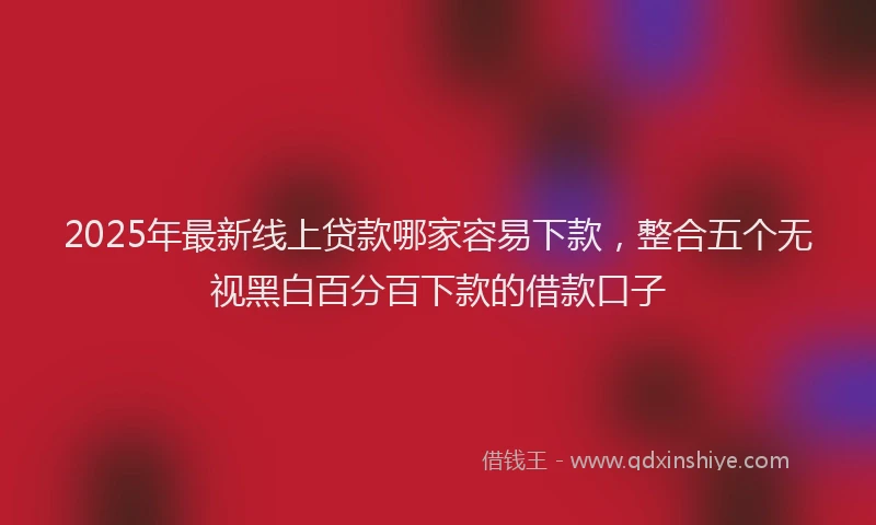 2025年最新线上贷款哪家容易下款，整合五个无视黑白百分百下款的借款口子