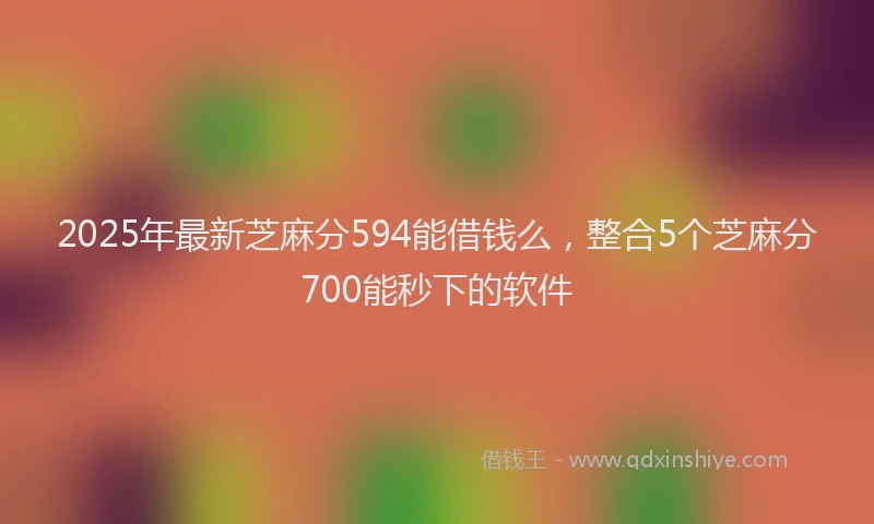 2025年最新芝麻分594能借钱么，整合5个芝麻分700能秒下的软件