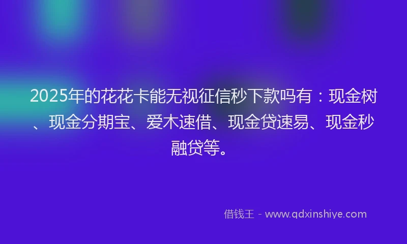 2025年的花花卡能无视征信秒下款吗有：现金树、现金分期宝、爱木速借、现金贷速易、现金秒融贷等。