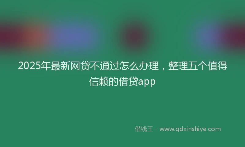 2025年最新网贷不通过怎么办理，整理五个值得信赖的借贷app
