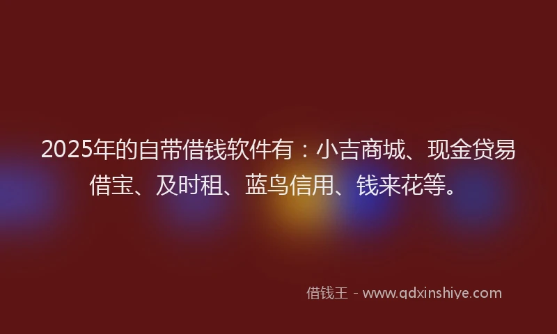 2025年的自带借钱软件有：小吉商城、现金贷易借宝、及时租、蓝鸟信用、钱来花等。