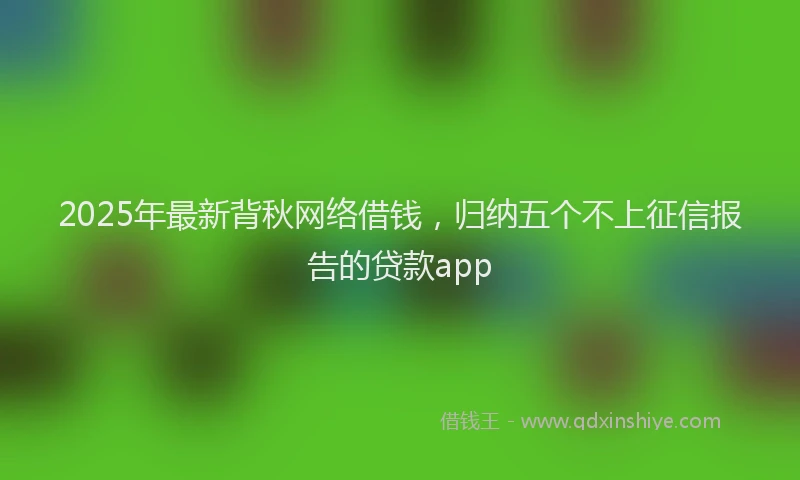 2025年最新背秋网络借钱，归纳五个不上征信报告的贷款app