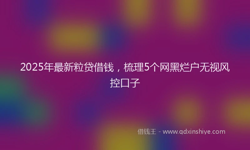 2025年最新粒贷借钱，梳理5个网黑烂户无视风控口子