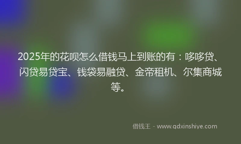 2025年的花呗怎么借钱马上到账的有：哆哆贷、闪贷易贷宝、钱袋易融贷、金帝租机、尔集商城等。