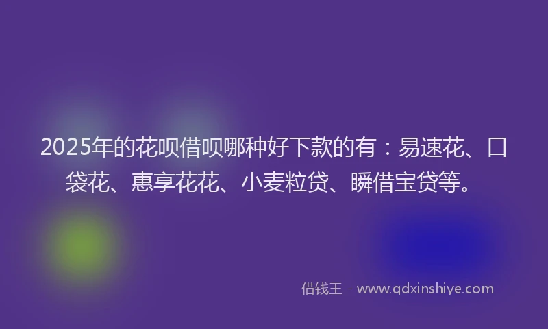 2025年的花呗借呗哪种好下款的有：易速花、口袋花、惠享花花、小麦粒贷、瞬借宝贷等。