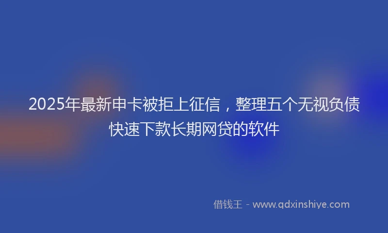 2025年最新申卡被拒上征信，整理五个无视负债快速下款长期网贷的软件