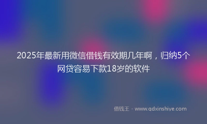 2025年最新用微信借钱有效期几年啊，归纳5个网贷容易下款18岁的软件