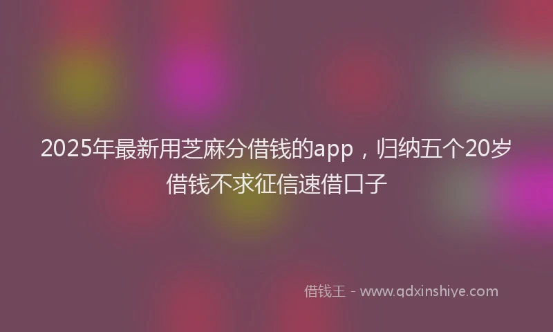 2025年最新用芝麻分借钱的app，归纳五个20岁借钱不求征信速借口子