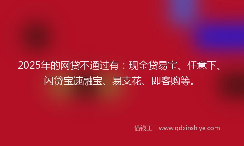 2025年的网贷不通过有：现金贷易宝、任意下、闪贷宝速融宝、易支花、即客购等。