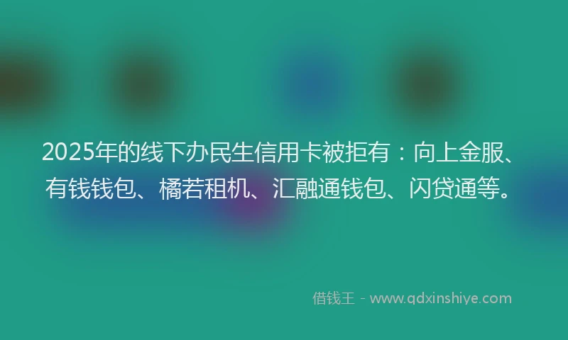2025年的线下办民生信用卡被拒有：向上金服、有钱钱包、橘若租机、汇融通钱包、闪贷通等。
