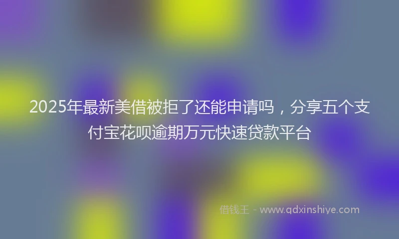 2025年最新美借被拒了还能申请吗，分享五个支付宝花呗逾期万元快速贷款平台