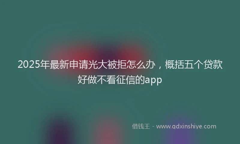2025年最新申请光大被拒怎么办，概括五个贷款好做不看征信的app