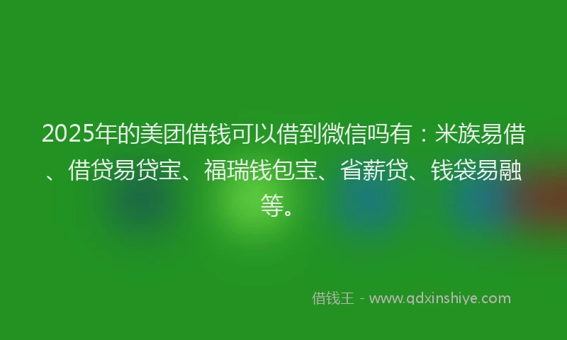 2025年的美团借钱可以借到微信吗有：米族易借、借贷易贷宝、福瑞钱包宝、省薪贷、钱袋易融等。
