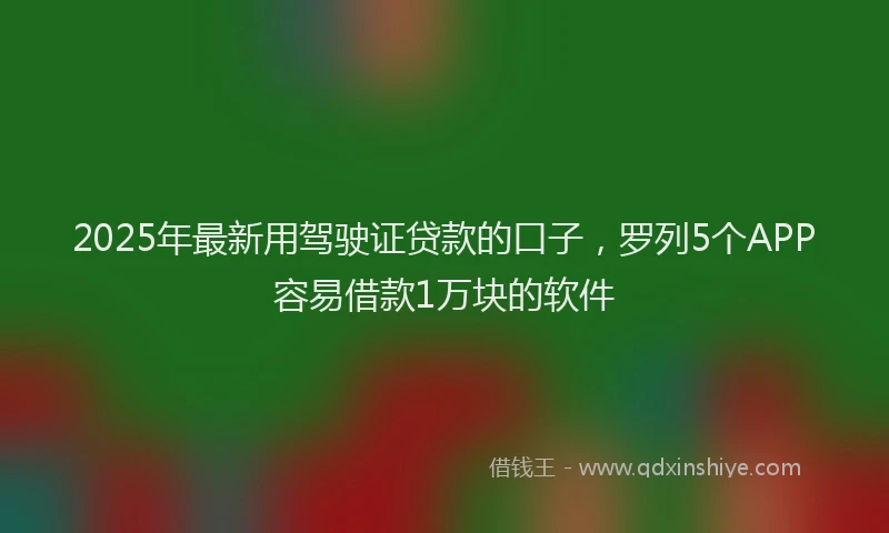 2025年最新用驾驶证贷款的口子，罗列5个APP容易借款1万块的软件