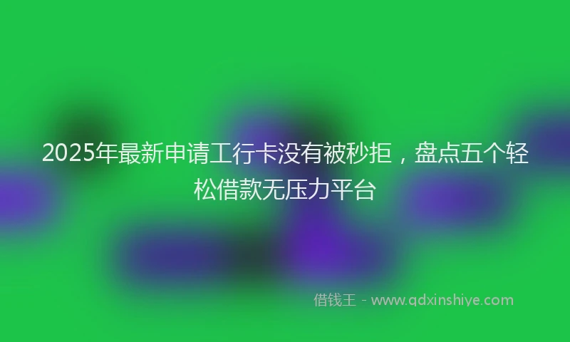 2025年最新申请工行卡没有被秒拒，盘点五个轻松借款无压力平台