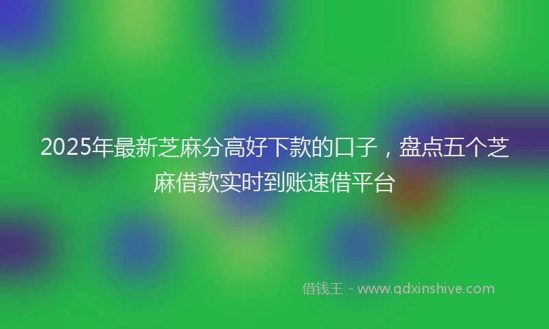 2025年最新芝麻分高好下款的口子，盘点五个芝麻借款实时到账速借平台