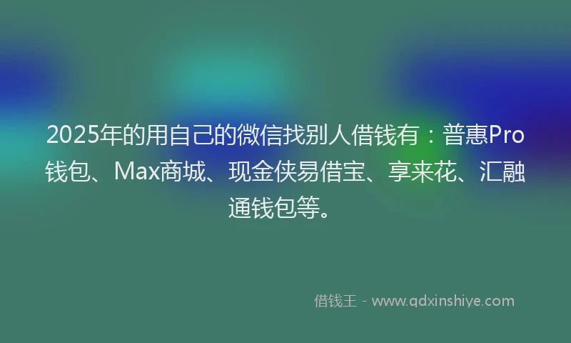2025年的用自己的微信找别人借钱有：普惠Pro钱包、Max商城、现金侠易借宝、享来花、汇融通钱包等。