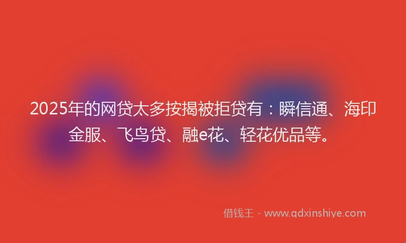 2025年的网贷太多按揭被拒贷有：瞬信通、海印金服、飞鸟贷、融e花、轻花优品等。