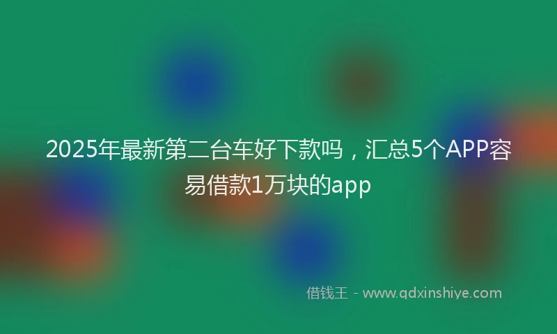 2025年最新第二台车好下款吗，汇总5个APP容易借款1万块的app