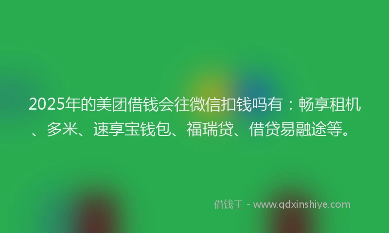2025年的美团借钱会往微信扣钱吗有：畅享租机、多米、速享宝钱包、福瑞贷、借贷易融途等。
