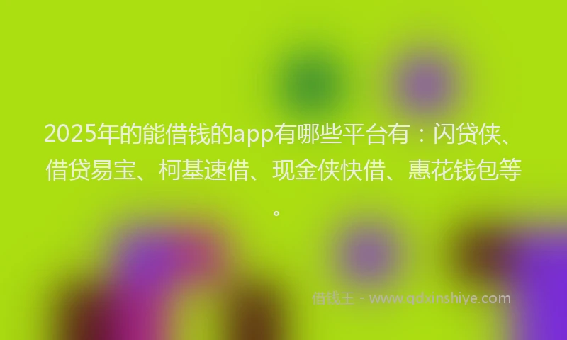 2025年的能借钱的app有哪些平台有：闪贷侠、借贷易宝、柯基速借、现金侠快借、惠花钱包等。