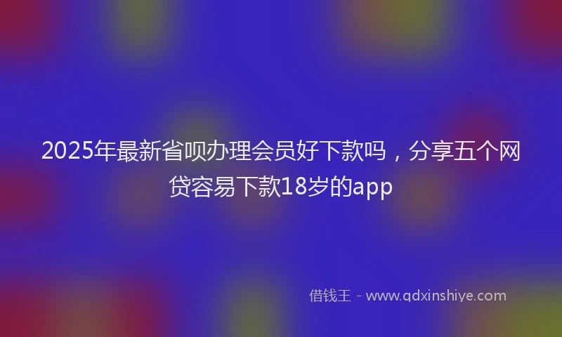 2025年最新省呗办理会员好下款吗，分享五个网贷容易下款18岁的app