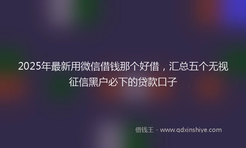 2025年最新用微信借钱那个好借，汇总五个无视征信黑户必下的贷款口子