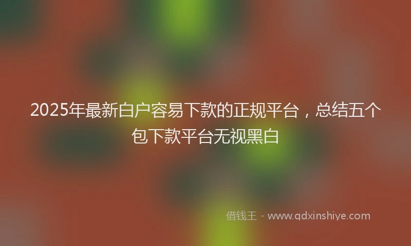 2025年最新白户容易下款的正规平台，总结五个包下款平台无视黑白