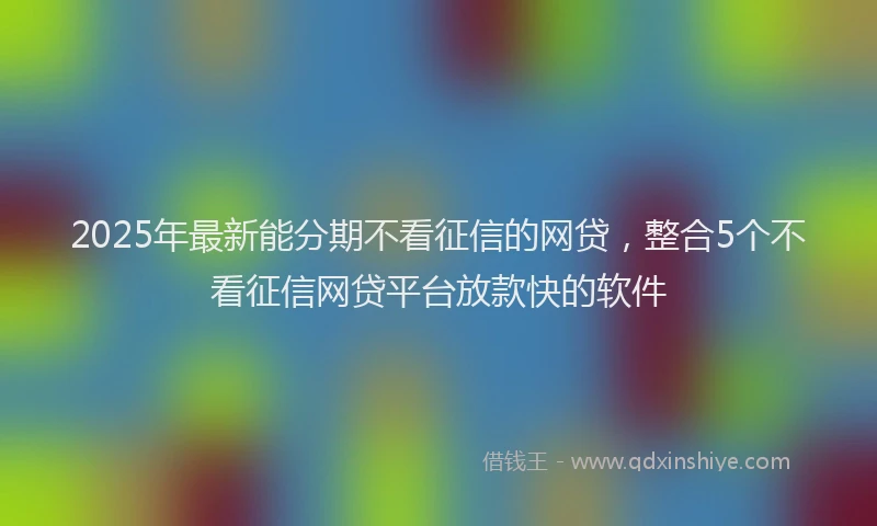 2025年最新能分期不看征信的网贷，整合5个不看征信网贷平台放款快的软件